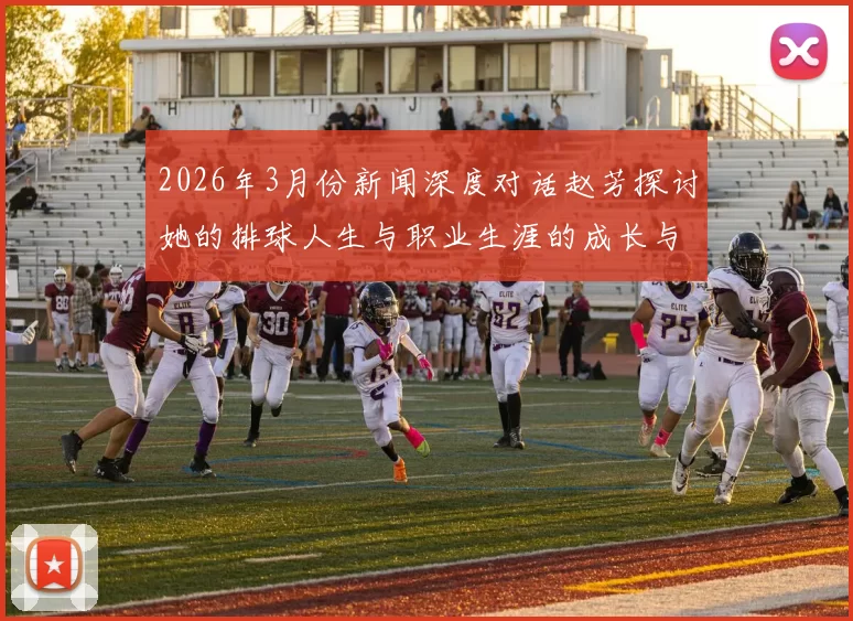 2026年3月份新闻深度对话赵芳探讨她的排球人生与职业生涯的成长与挑战