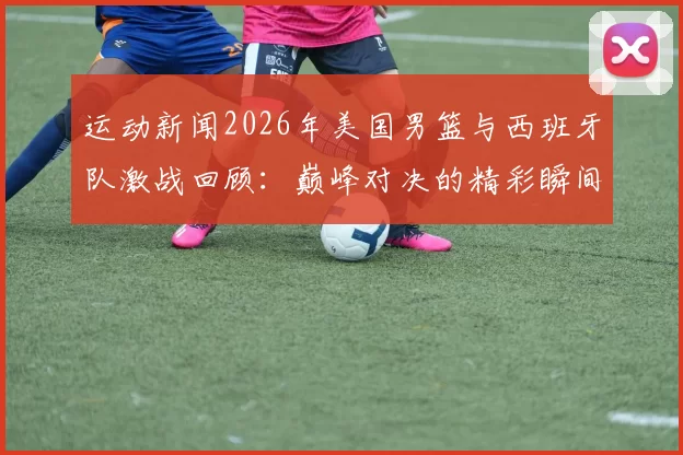 运动新闻2026年美国男篮与西班牙队激战回顾：巅峰对决的精彩瞬间与战术分析