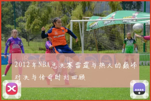 2012年NBA总决赛雷霆与热火的巅峰对决与传奇时刻回顾
