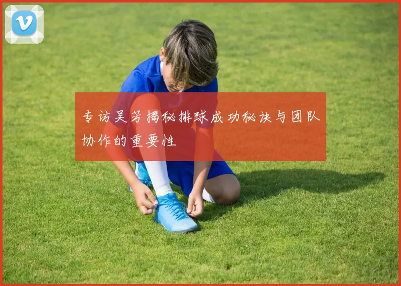 专访吴芳揭秘排球成功秘诀与团队协作的重要性