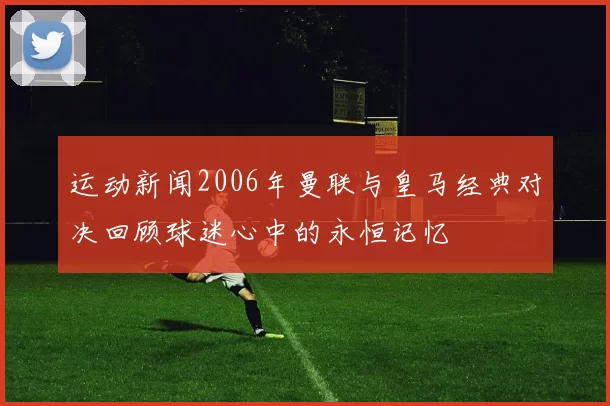 运动新闻2006年曼联与皇马经典对决回顾球迷心中的永恒记忆