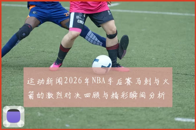 运动新闻2026年NBA季后赛马刺与火箭的激烈对决回顾与精彩瞬间分析