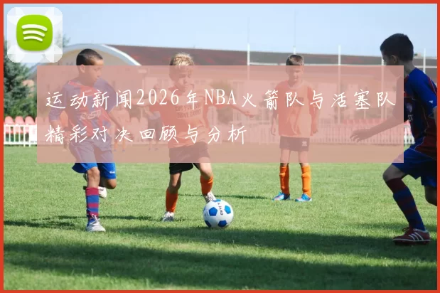 运动新闻2026年NBA火箭队与活塞队精彩对决回顾与分析