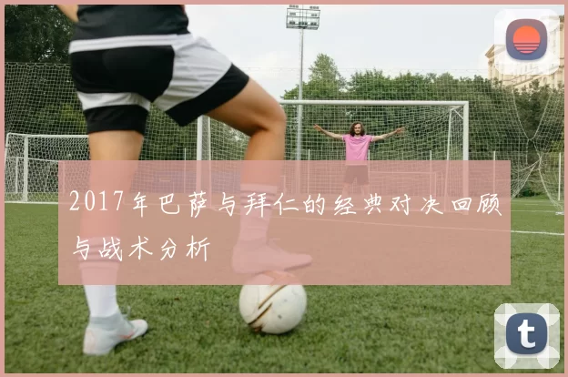 2017年巴萨与拜仁的经典对决回顾与战术分析