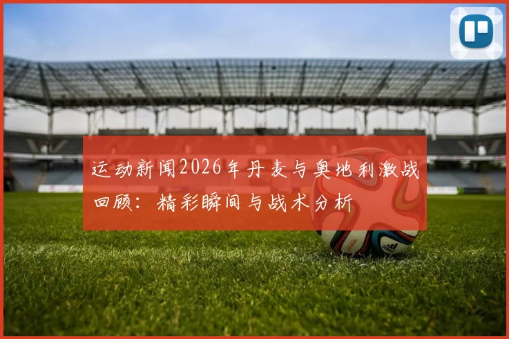 运动新闻2026年丹麦与奥地利激战回顾：精彩瞬间与战术分析