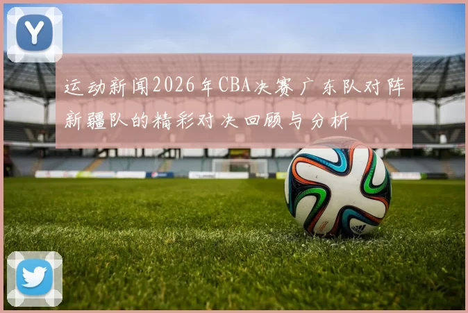运动新闻2026年CBA决赛广东队对阵新疆队的精彩对决回顾与分析